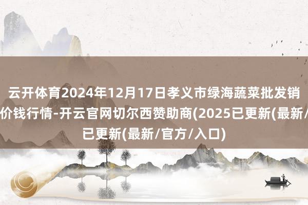 云开体育2024年12月17日孝义市绿海蔬菜批发销售有限公司价钱行情-开云官网切尔西赞助商(2025已更新(最新/官方/入口)
