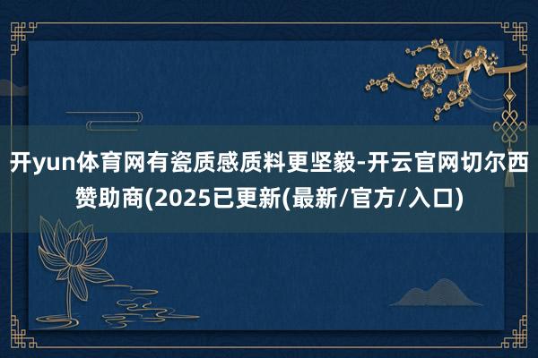 开yun体育网有瓷质感　　质料更坚毅-开云官网切尔西赞助商(2025已更新(最新/官方/入口)