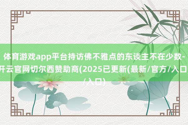 体育游戏app平台持访佛不雅点的东谈主不在少数-开云官网切尔西赞助商(2025已更新(最新/官方/入口)