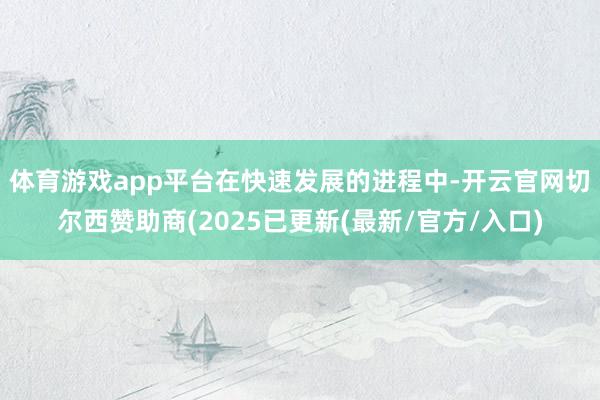 体育游戏app平台　　在快速发展的进程中-开云官网切尔西赞助商(2025已更新(最新/官方/入口)