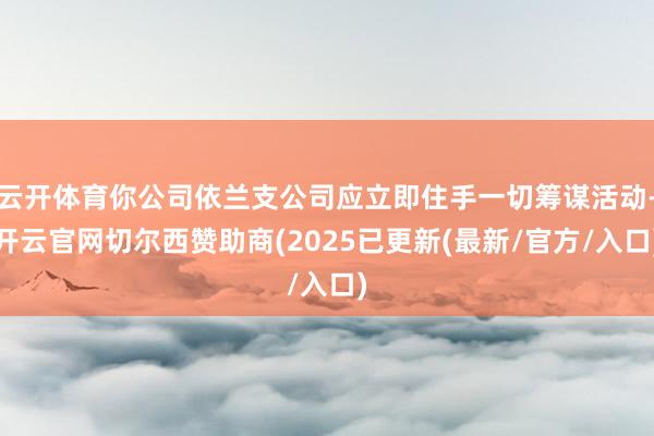 云开体育你公司依兰支公司应立即住手一切筹谋活动-开云官网切尔西赞助商(2025已更新(最新/官方/入口)