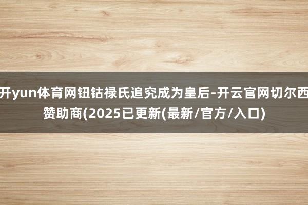 开yun体育网钮钴禄氏追究成为皇后-开云官网切尔西赞助商(2025已更新(最新/官方/入口)