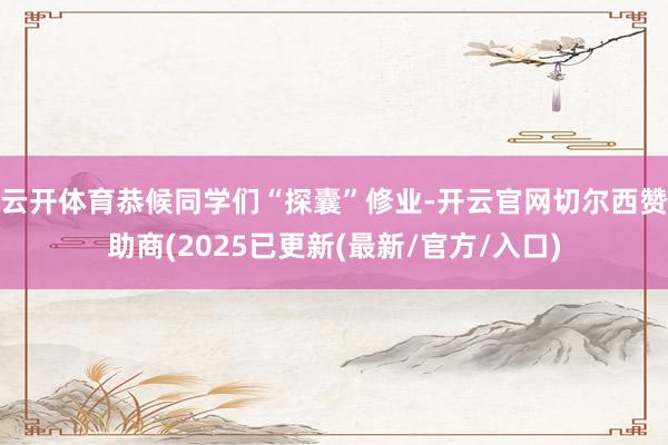 云开体育恭候同学们“探囊”修业-开云官网切尔西赞助商(2025已更新(最新/官方/入口)