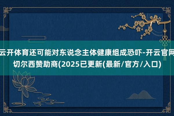 云开体育还可能对东说念主体健康组成恐吓-开云官网切尔西赞助商(2025已更新(最新/官方/入口)