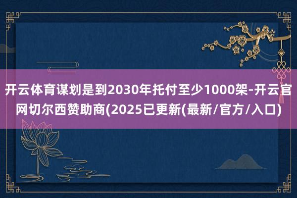开云体育谋划是到2030年托付至少1000架-开云官网切尔西赞助商(2025已更新(最新/官方/入口)