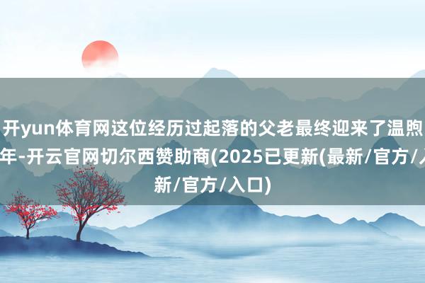 开yun体育网这位经历过起落的父老最终迎来了温煦的晚年-开云官网切尔西赞助商(2025已更新(最新/官方/入口)