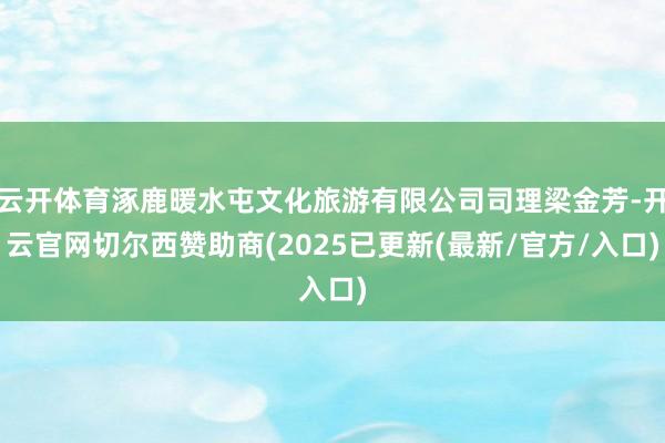 云开体育涿鹿暖水屯文化旅游有限公司司理梁金芳-开云官网切尔西赞助商(2025已更新(最新/官方/入口)