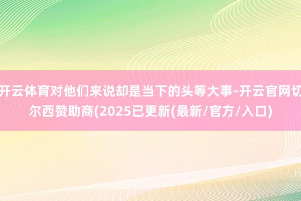 开云体育对他们来说却是当下的头等大事-开云官网切尔西赞助商(2025已更新(最新/官方/入口)
