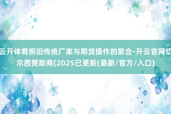 云开体育照旧传统厂家与期货操作的聚合-开云官网切尔西赞助商(2025已更新(最新/官方/入口)