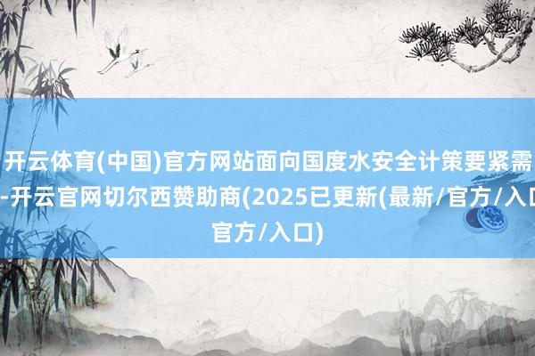 开云体育(中国)官方网站面向国度水安全计策要紧需求-开云官网切尔西赞助商(2025已更新(最新/官方/入口)