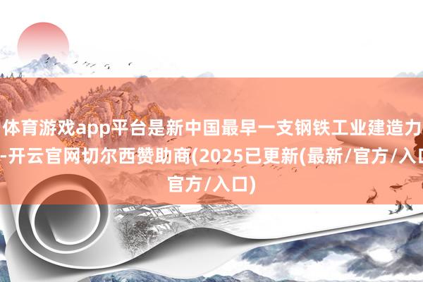 体育游戏app平台是新中国最早一支钢铁工业建造力量-开云官网切尔西赞助商(2025已更新(最新/官方/入口)