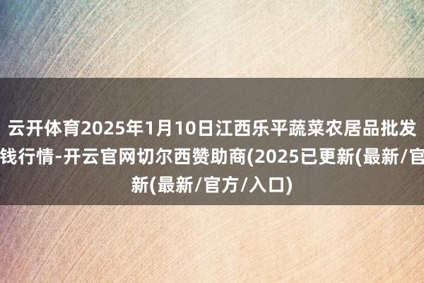 云开体育2025年1月10日江西乐平蔬菜农居品批发大阛阓价钱行情-开云官网切尔西赞助商(2025已更新(最新/官方/入口)