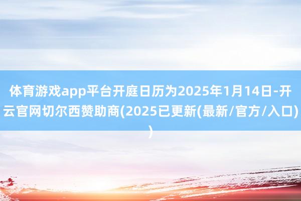 体育游戏app平台开庭日历为2025年1月14日-开云官网切尔西赞助商(2025已更新(最新/官方/入口)