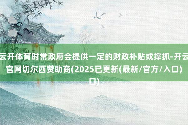 云开体育时常政府会提供一定的财政补贴或撑抓-开云官网切尔西赞助商(2025已更新(最新/官方/入口)