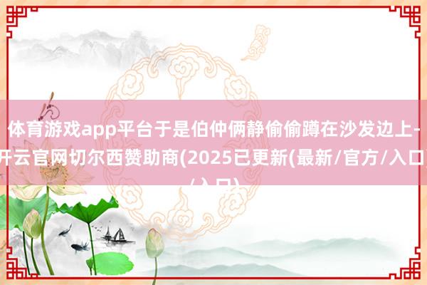 体育游戏app平台于是伯仲俩静偷偷蹲在沙发边上-开云官网切尔西赞助商(2025已更新(最新/官方/入口)
