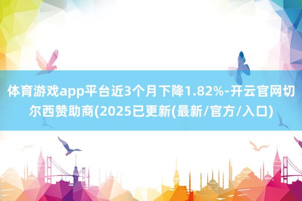 体育游戏app平台近3个月下降1.82%-开云官网切尔西赞助商(2025已更新(最新/官方/入口)