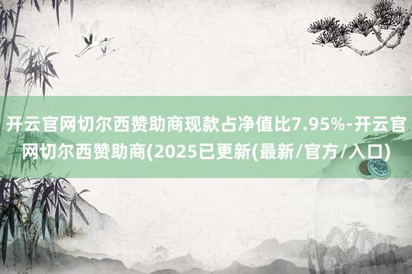 开云官网切尔西赞助商现款占净值比7.95%-开云官网切尔西赞助商(2025已更新(最新/官方/入口)