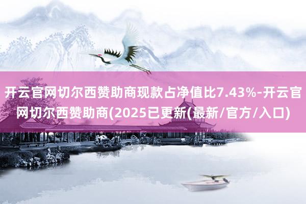 开云官网切尔西赞助商现款占净值比7.43%-开云官网切尔西赞助商(2025已更新(最新/官方/入口)