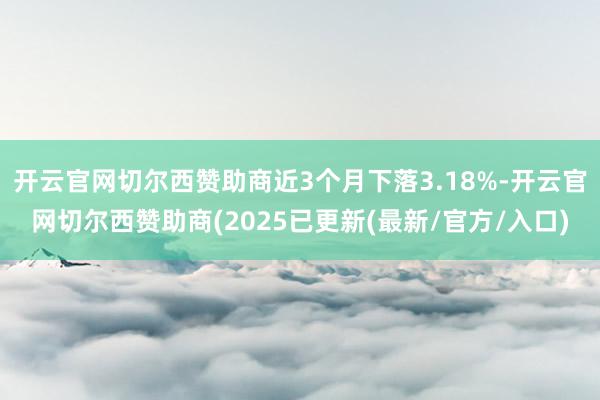 开云官网切尔西赞助商近3个月下落3.18%-开云官网切尔西赞助商(2025已更新(最新/官方/入口)