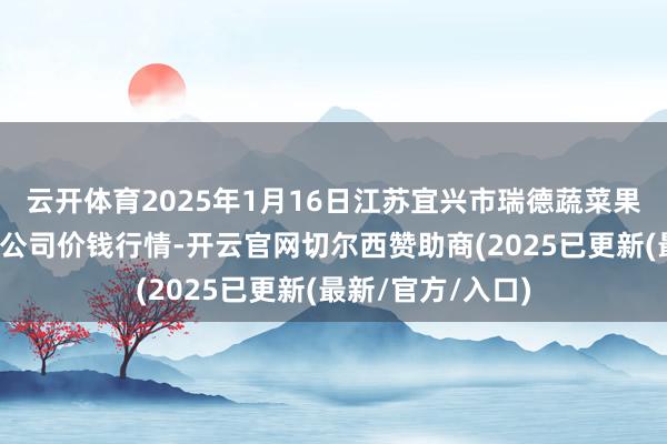 云开体育2025年1月16日江苏宜兴市瑞德蔬菜果品批发商场有限公司价钱行情-开云官网切尔西赞助商(2025已更新(最新/官方/入口)