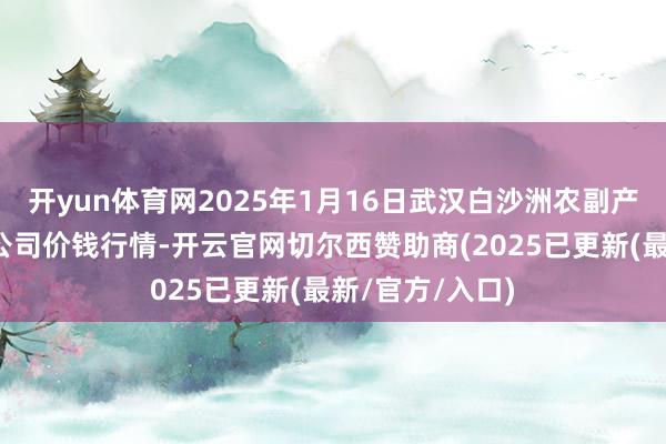 开yun体育网2025年1月16日武汉白沙洲农副产物大阛阓有限公司价钱行情-开云官网切尔西赞助商(2025已更新(最新/官方/入口)