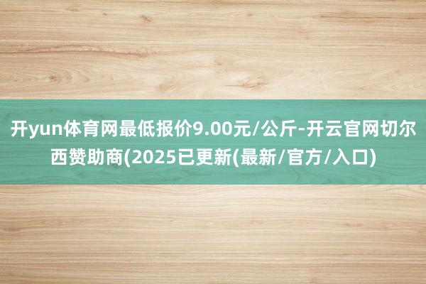 开yun体育网最低报价9.00元/公斤-开云官网切尔西赞助商(2025已更新(最新/官方/入口)