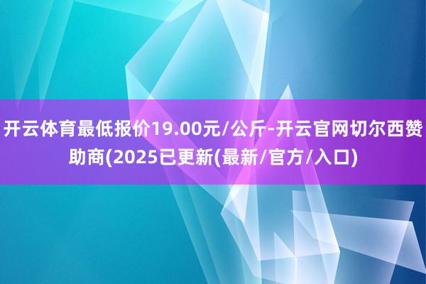 开云体育最低报价19.00元/公斤-开云官网切尔西赞助商(2025已更新(最新/官方/入口)