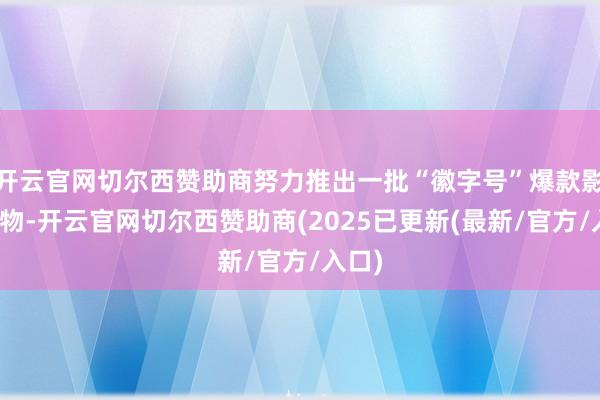 开云官网切尔西赞助商努力推出一批“徽字号”爆款影视产物-开云官网切尔西赞助商(2025已更新(最新/官方/入口)