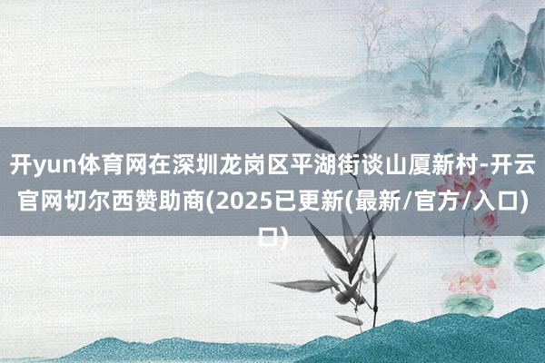 开yun体育网在深圳龙岗区平湖街谈山厦新村-开云官网切尔西赞助商(2025已更新(最新/官方/入口)