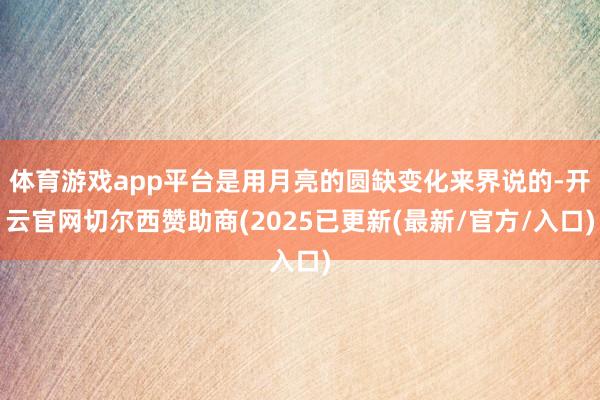 体育游戏app平台是用月亮的圆缺变化来界说的-开云官网切尔西赞助商(2025已更新(最新/官方/入口)