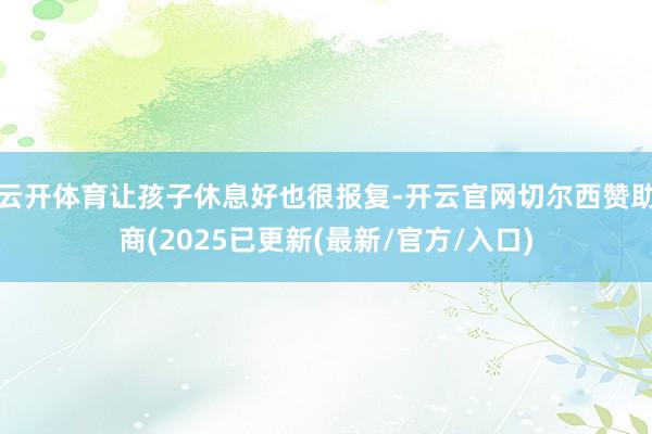云开体育让孩子休息好也很报复-开云官网切尔西赞助商(2025已更新(最新/官方/入口)