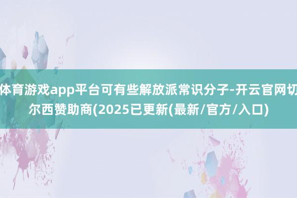 体育游戏app平台可有些解放派常识分子-开云官网切尔西赞助商(2025已更新(最新/官方/入口)