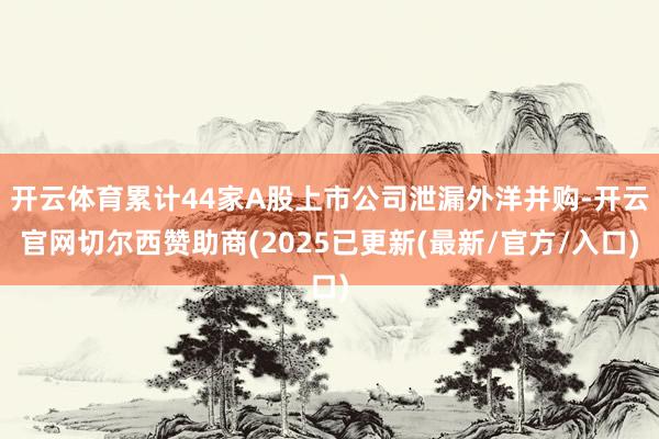 开云体育累计44家A股上市公司泄漏外洋并购-开云官网切尔西赞助商(2025已更新(最新/官方/入口)