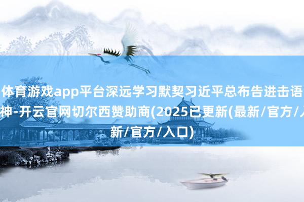 体育游戏app平台深远学习默契习近平总布告进击语言精神-开云官网切尔西赞助商(2025已更新(最新/官方/入口)