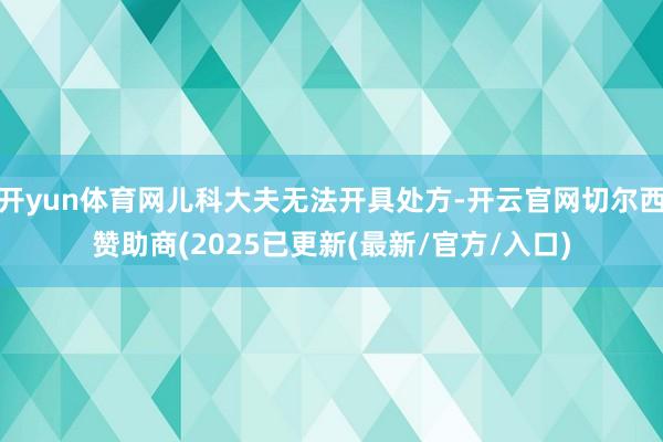 开yun体育网儿科大夫无法开具处方-开云官网切尔西赞助商(2025已更新(最新/官方/入口)