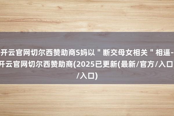 开云官网切尔西赞助商S妈以＂断交母女相关＂相逼-开云官网切尔西赞助商(2025已更新(最新/官方/入口)