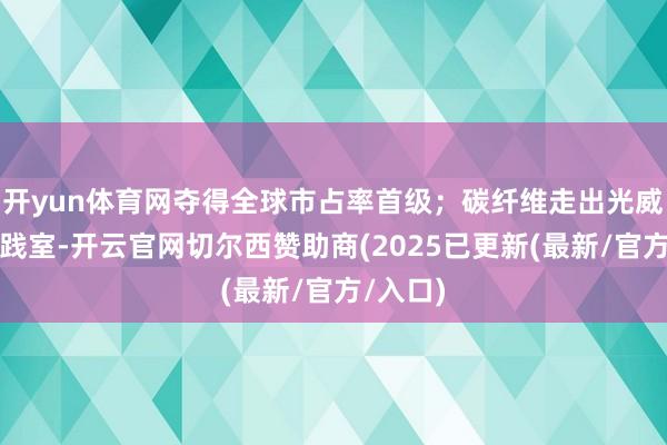 开yun体育网夺得全球市占率首级；碳纤维走出光威复材实践室-开云官网切尔西赞助商(2025已更新(最新/官方/入口)