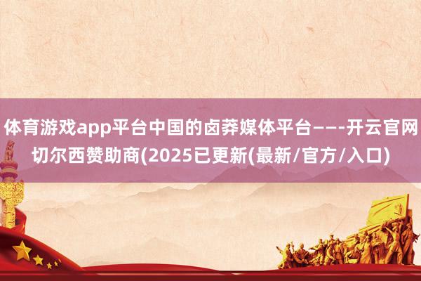 体育游戏app平台中国的卤莽媒体平台——-开云官网切尔西赞助商(2025已更新(最新/官方/入口)