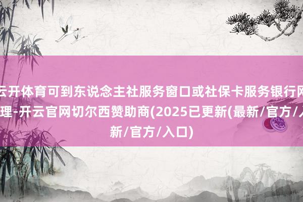 云开体育可到东说念主社服务窗口或社保卡服务银行网点办理-开云官网切尔西赞助商(2025已更新(最新/官方/入口)