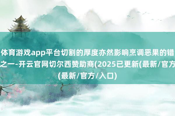 体育游戏app平台切割的厚度亦然影响烹调恶果的错误要素之一-开云官网切尔西赞助商(2025已更新(最新/官方/入口)