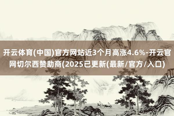 开云体育(中国)官方网站近3个月高涨4.6%-开云官网切尔西赞助商(2025已更新(最新/官方/入口)