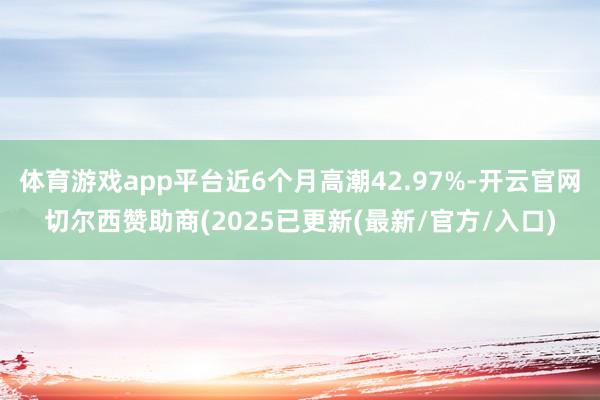 体育游戏app平台近6个月高潮42.97%-开云官网切尔西赞助商(2025已更新(最新/官方/入口)