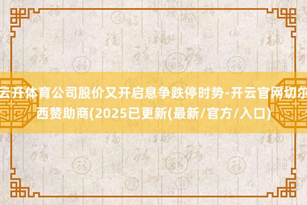 云开体育公司股价又开启息争跌停时势-开云官网切尔西赞助商(2025已更新(最新/官方/入口)