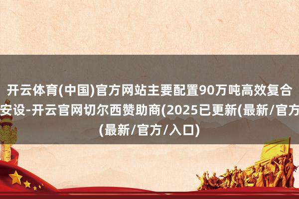 开云体育(中国)官方网站主要配置90万吨高效复合肥分娩安设-开云官网切尔西赞助商(2025已更新(最新/官方/入口)