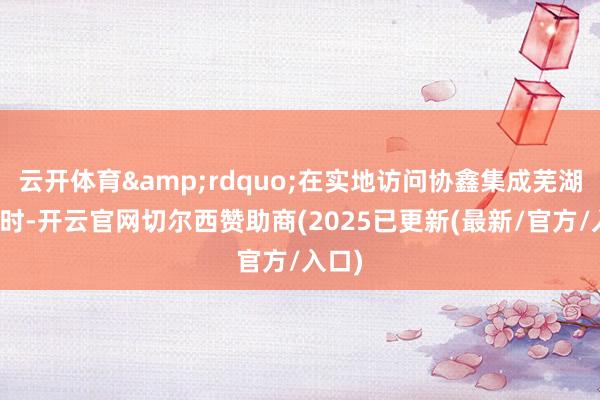 云开体育&rdquo;在实地访问协鑫集成芜湖基地时-开云官网切尔西赞助商(2025已更新(最新/官方/入口)