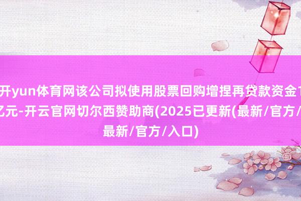 开yun体育网该公司拟使用股票回购增捏再贷款资金1000亿元-开云官网切尔西赞助商(2025已更新(最新/官方/入口)