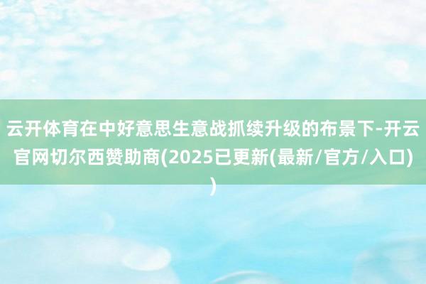 云开体育　　在中好意思生意战抓续升级的布景下-开云官网切尔西赞助商(2025已更新(最新/官方/入口)