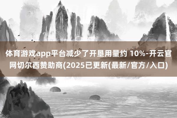 体育游戏app平台减少了开垦用量约 10%-开云官网切尔西赞助商(2025已更新(最新/官方/入口)