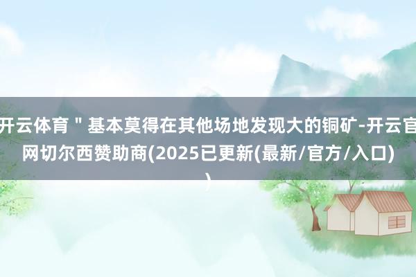 开云体育＂基本莫得在其他场地发现大的铜矿-开云官网切尔西赞助商(2025已更新(最新/官方/入口)