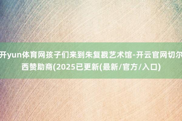开yun体育网孩子们来到朱复戡艺术馆-开云官网切尔西赞助商(2025已更新(最新/官方/入口)